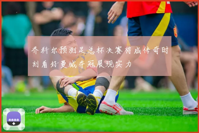 乔科尔预测足总杯决赛将成传奇时刻看好曼城夺冠展现实力
