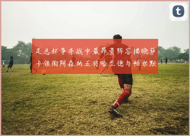 足总杯争夺战中最昂贵阵容揭晓萨卡领衔阿森纳五将哈兰德与帕尔默同在列