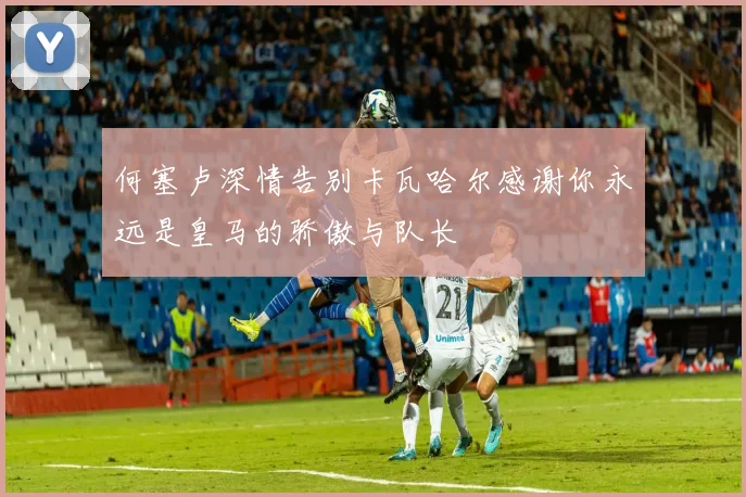 何塞卢深情告别卡瓦哈尔感谢你永远是皇马的骄傲与队长