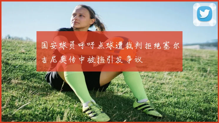 国安球员呼吁点球遭裁判拒绝塞尔吉尼奥传中被挡引发争议