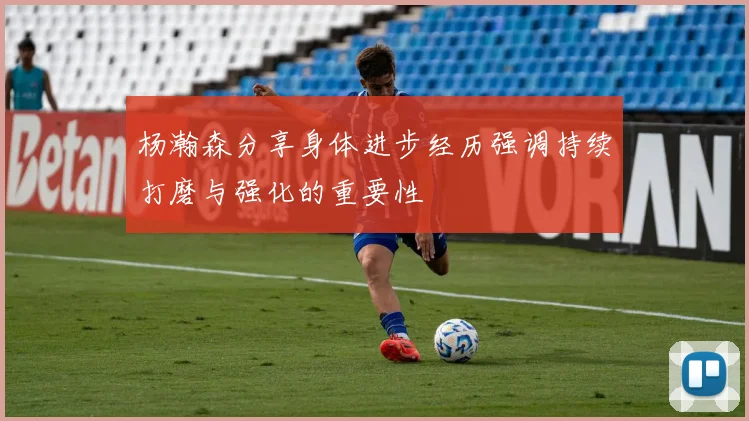 杨瀚森分享身体进步经历强调持续打磨与强化的重要性