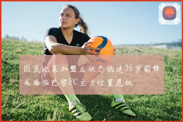 因莫比莱加盟后状态低迷36岁前锋或面临巴黎FC主力位置危机