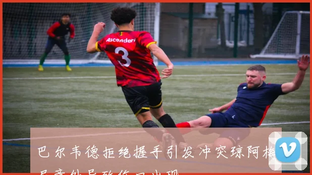 巴尔韦德拒绝握手引发冲突琼阿梅尼意外导致伤口出现