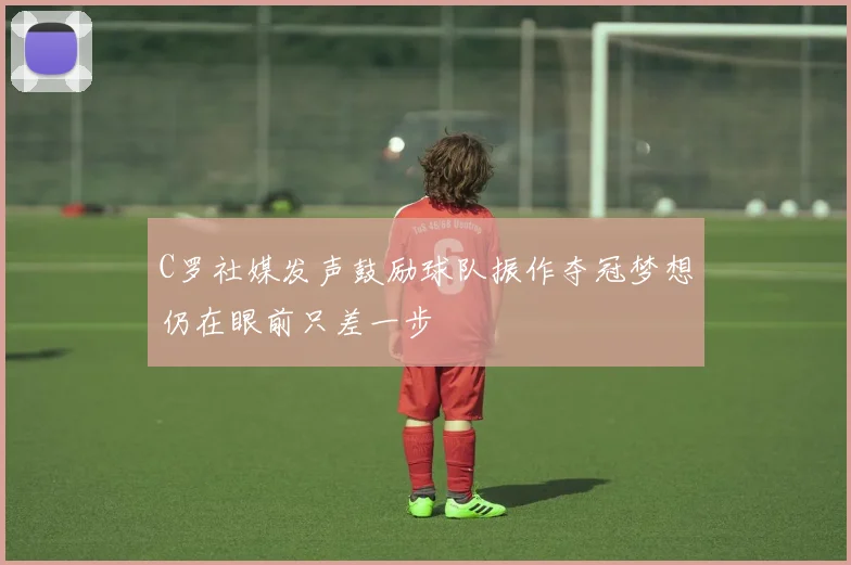 C罗社媒发声鼓励球队振作夺冠梦想仍在眼前只差一步
