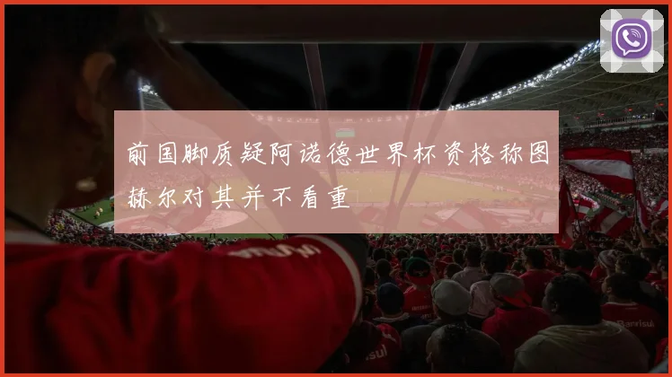 前国脚质疑阿诺德世界杯资格称图赫尔对其并不看重