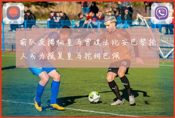 前队友揭秘皇马曾追法比安巴黎抢人或为报复皇马挖姆巴佩