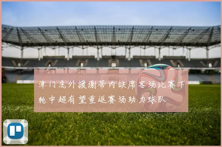 津门虎外援谢蒂内缺席客场比赛下轮中超有望重返赛场助力球队