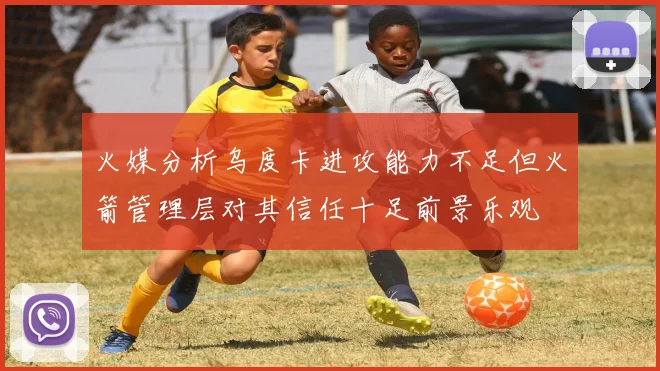 火媒分析乌度卡进攻能力不足但火箭管理层对其信任十足前景乐观