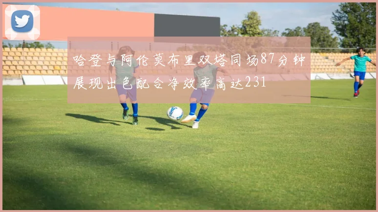 哈登与阿伦莫布里双塔同场87分钟展现出色配合净效率高达231