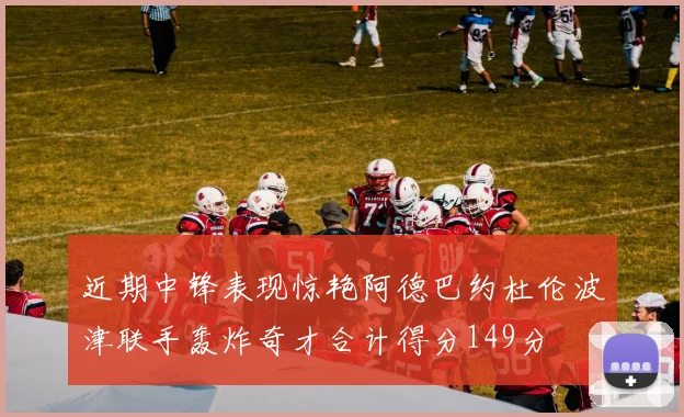 近期中锋表现惊艳阿德巴约杜伦波津联手轰炸奇才合计得分149分