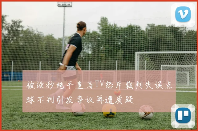 被读秒绝平皇马TV怒斥裁判失误点球不判引发争议再遭质疑