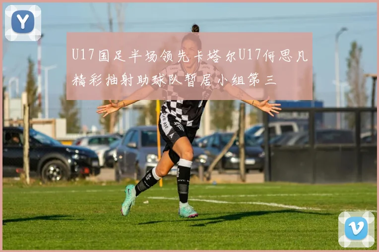 U17国足半场领先卡塔尔U17何思凡精彩抽射助球队暂居小组第三