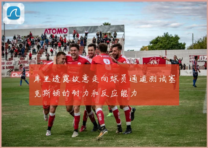 库里透露故意走向球员通道测试塞克斯顿的耐力和反应能力