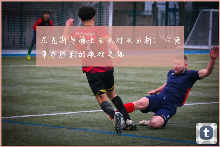 尼克斯与骑士东决对决分析：六场争夺胜利的艰难之路