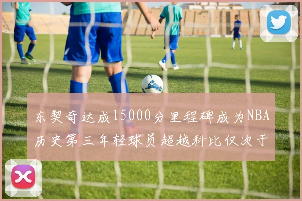 东契奇达成15000分里程碑成为NBA历史第三年轻球员超越科比仅次于詹姆斯和杜兰特
