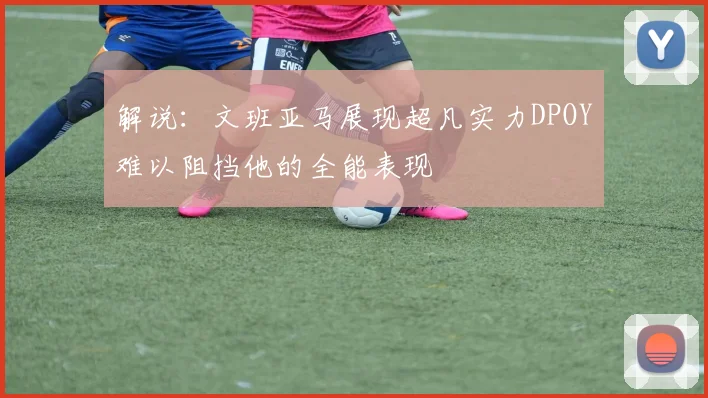 解说：文班亚马展现超凡实力DPOY难以阻挡他的全能表现
