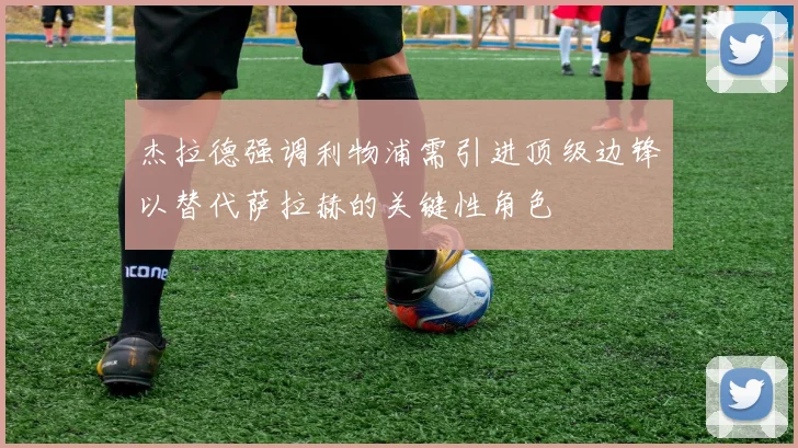 杰拉德强调利物浦需引进顶级边锋以替代萨拉赫的关键性角色