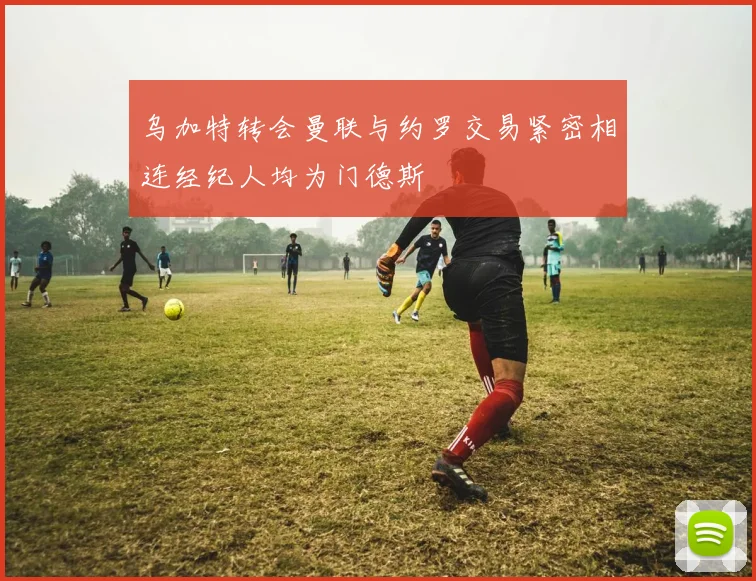乌加特转会曼联与约罗交易紧密相连经纪人均为门德斯
