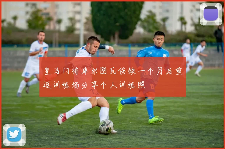皇马门将库尔图瓦伤缺一个月后重返训练场分享个人训练照