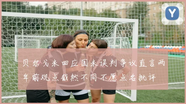 贝尔戈米回应国米误判争议直言两年前观点截然不同不愿点名批评