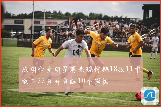 陈明伶全明星赛表现惊艳18投11中砍下22分并贡献10个篮板