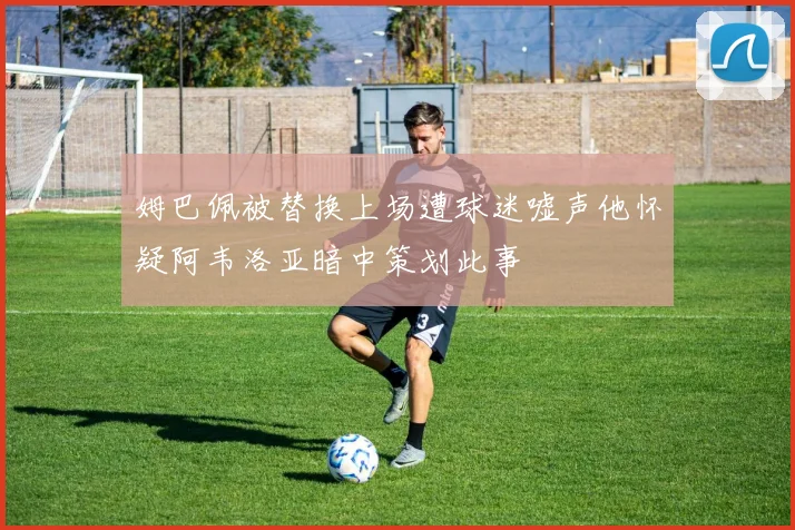 姆巴佩被替换上场遭球迷嘘声他怀疑阿韦洛亚暗中策划此事