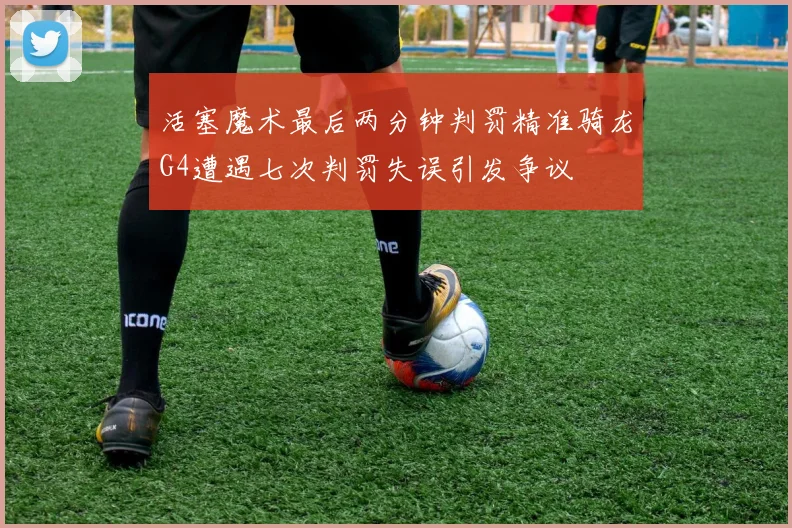 活塞魔术最后两分钟判罚精准骑龙G4遭遇七次判罚失误引发争议