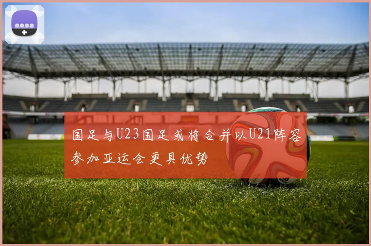 国足与U23国足或将合并以U21阵容参加亚运会更具优势