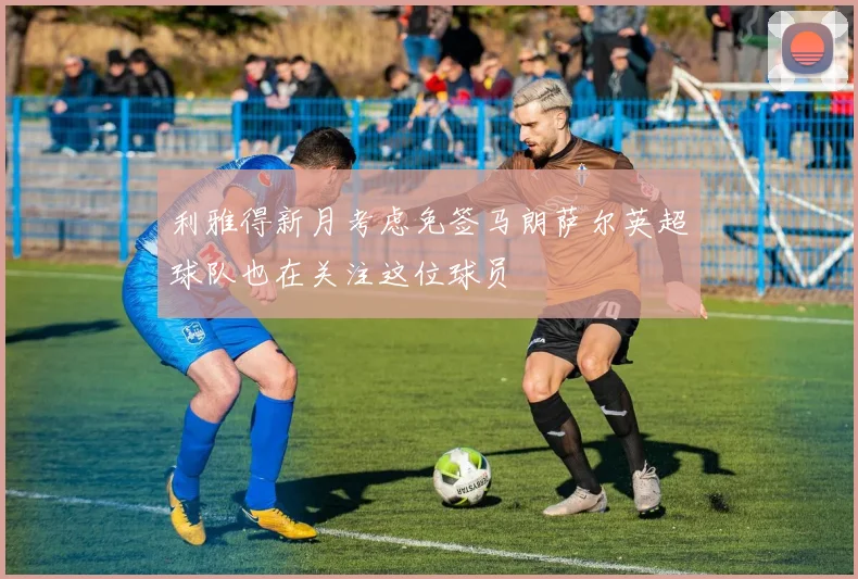 利雅得新月考虑免签马朗萨尔英超球队也在关注这位球员