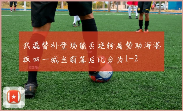 武磊替补登场能否逆转局势助海港扳回一城当前落后比分为1-2