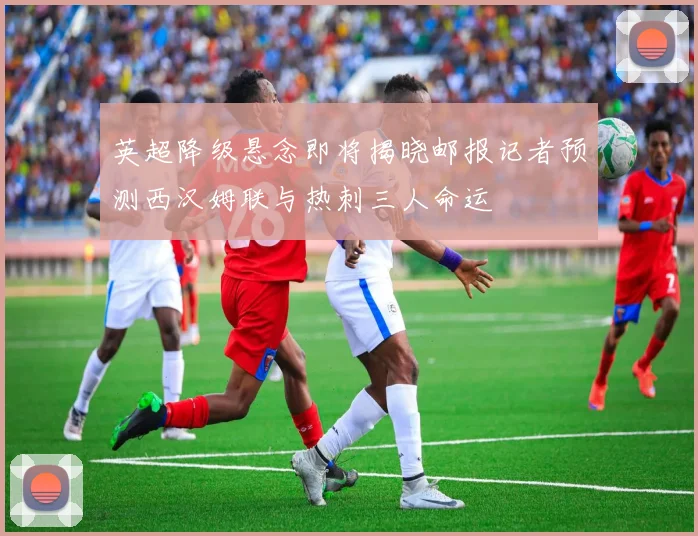 英超降级悬念即将揭晓邮报记者预测西汉姆联与热刺三人命运