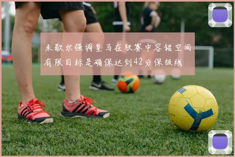 米歇尔强调皇马在联赛中容错空间有限目标是确保达到42分保级线