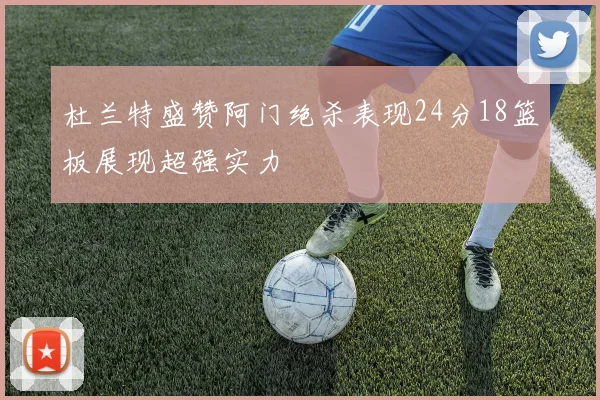 杜兰特盛赞阿门绝杀表现24分18篮板展现超强实力