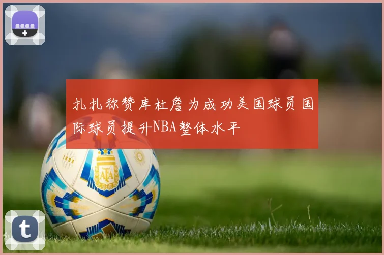 扎扎称赞库杜詹为成功美国球员国际球员提升NBA整体水平